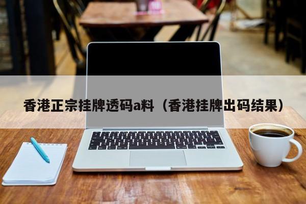 香港正宗挂牌透码a料（香港挂牌出码结果）