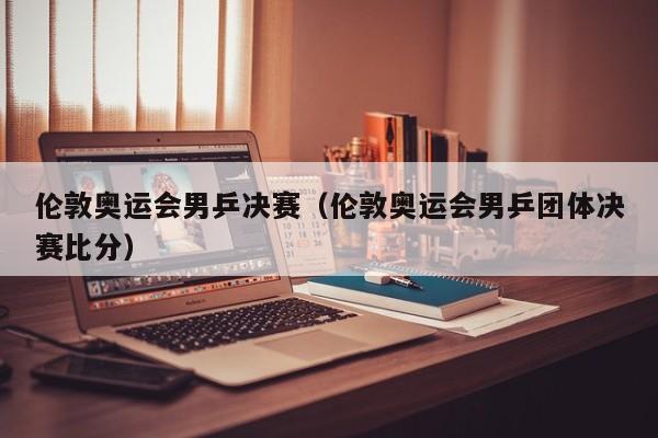 伦敦奥运会男乒决赛（伦敦奥运会男乒团体决赛比分）